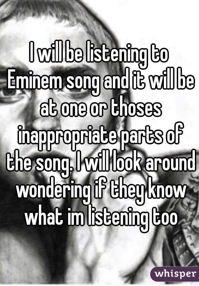 I will be listening to Eminem song and it will be at one or thoses inappropriate parts of the song. I will look around wondering if they know what im listening too