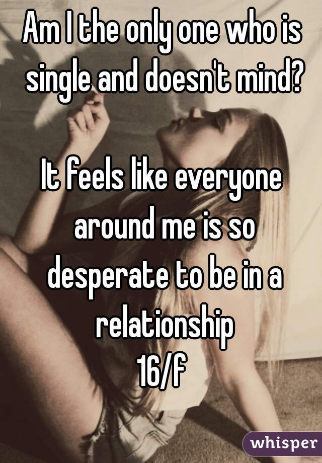 Am I the only one who is single and doesn't mind?

It feels like everyone around me is so desperate to be in a relationship
16/f