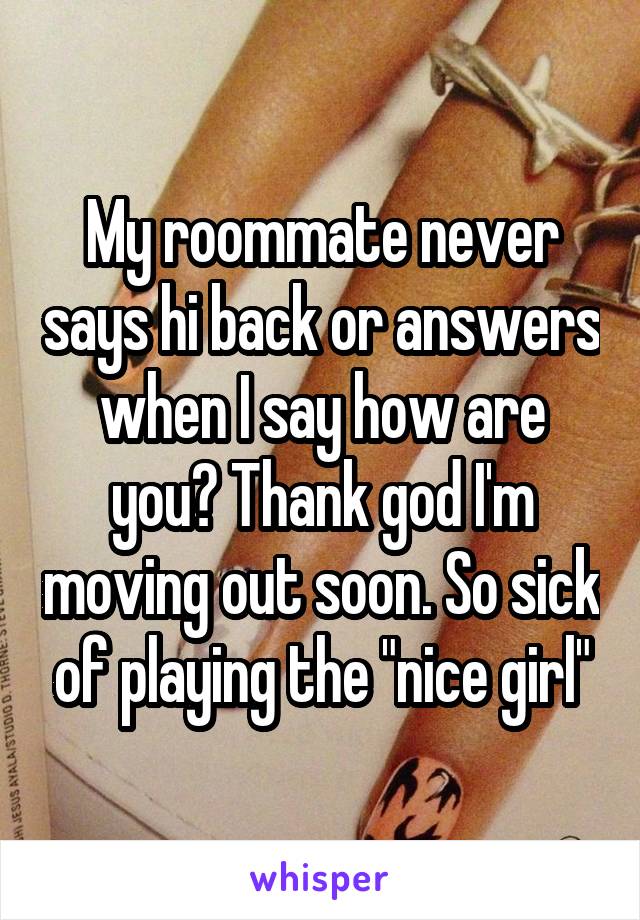 My roommate never says hi back or answers when I say how are you? Thank god I'm moving out soon. So sick of playing the "nice girl"