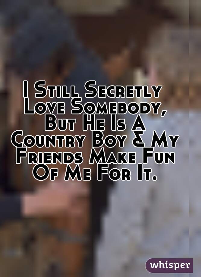I Still Secretly Love Somebody, But He Is A Country Boy & My Friends Make Fun Of Me For It.