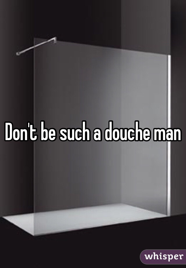 Don't be such a douche man 