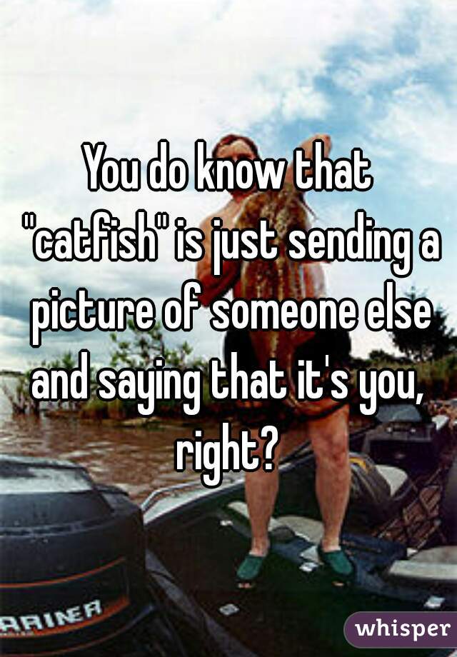 You do know that "catfish" is just sending a picture of someone else and saying that it's you,  right? 