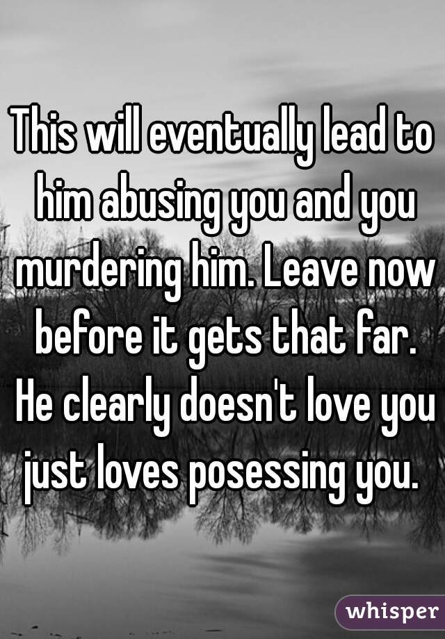 This will eventually lead to him abusing you and you murdering him. Leave now before it gets that far. He clearly doesn't love you just loves posessing you. 
