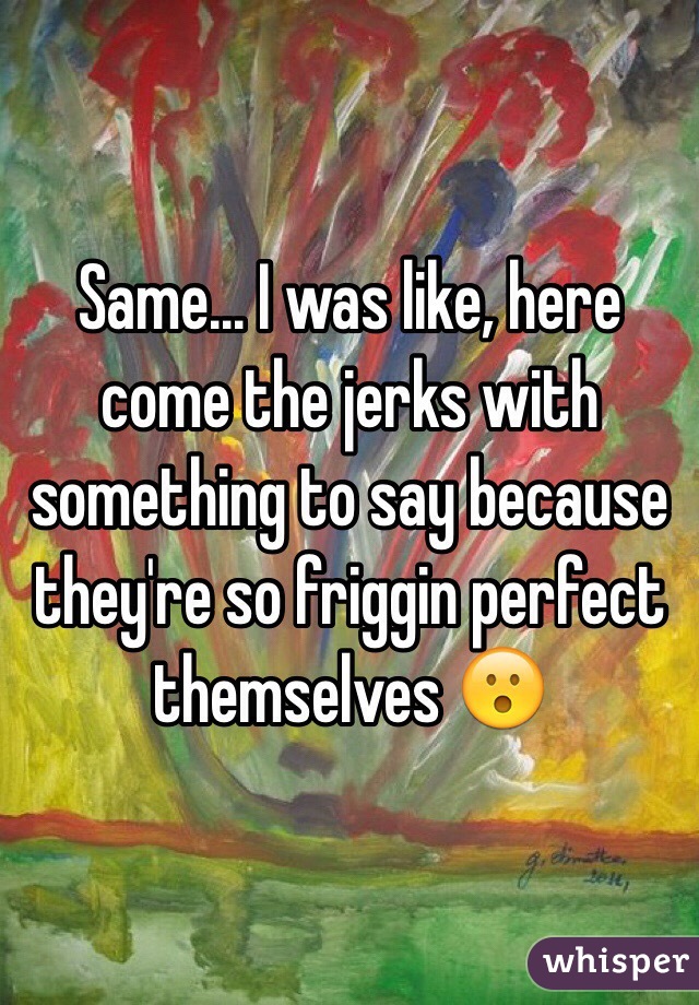 Same... I was like, here come the jerks with something to say because they're so friggin perfect themselves 😮