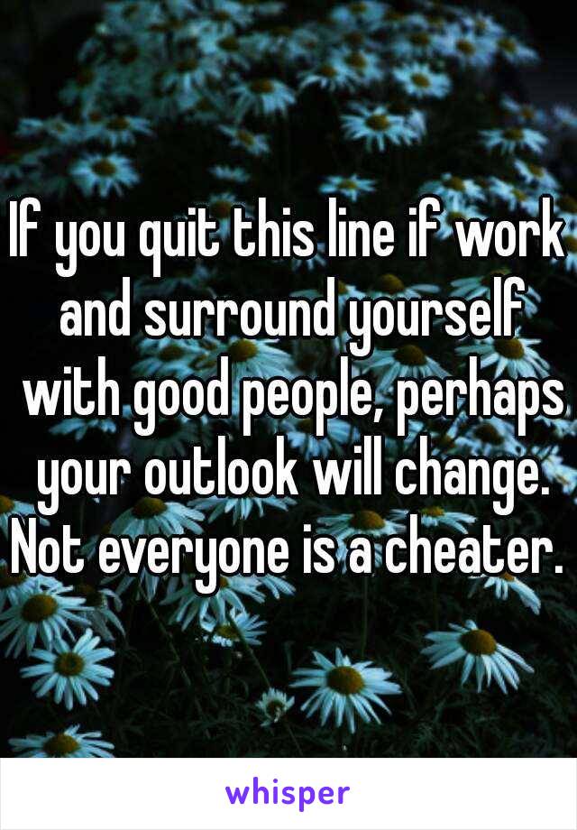 If you quit this line if work and surround yourself with good people, perhaps your outlook will change.
Not everyone is a cheater.