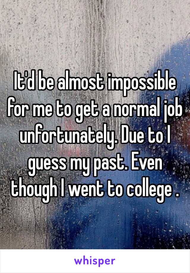 It'd be almost impossible for me to get a normal job unfortunately. Due to I guess my past. Even though I went to college .