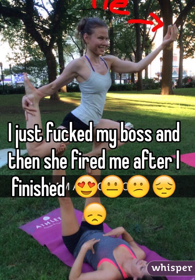 I just fucked my boss and then she fired me after I finished  😍😐😕😔😞