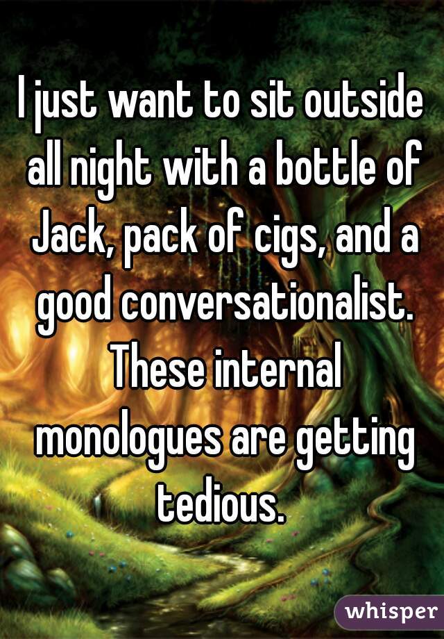 I just want to sit outside all night with a bottle of Jack, pack of cigs, and a good conversationalist. These internal monologues are getting tedious. 