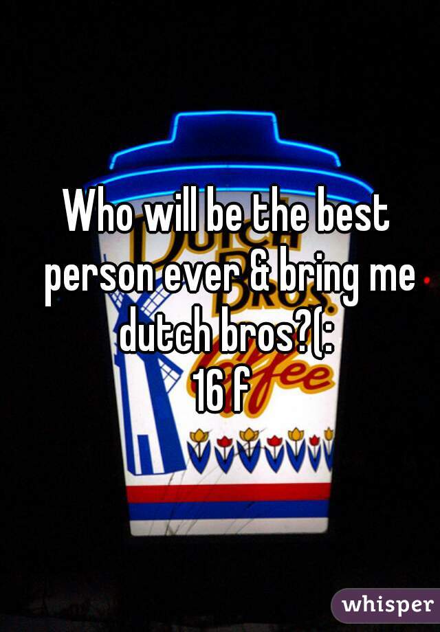 Who will be the best person ever & bring me dutch bros?(: 
16 f 
