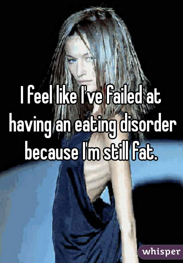 I feel like I've failed at having an eating disorder because I'm still fat. 