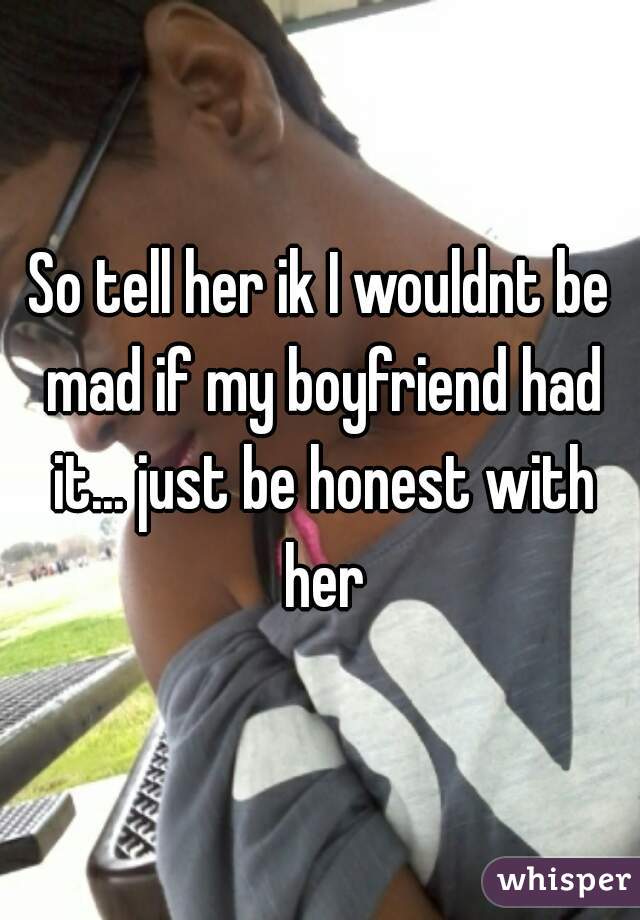 So tell her ik I wouldnt be mad if my boyfriend had it... just be honest with her
