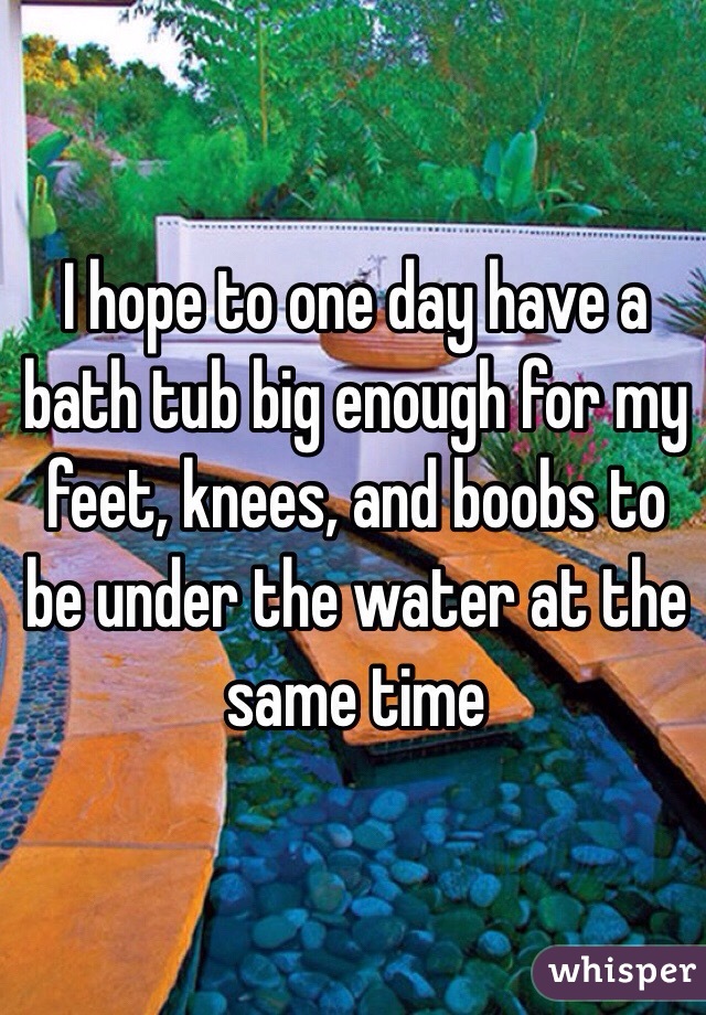 I hope to one day have a bath tub big enough for my feet, knees, and boobs to be under the water at the same time