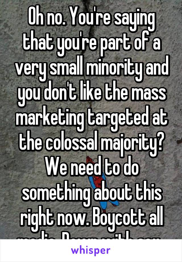 Oh no. You're saying that you're part of a very small minority and you don't like the mass marketing targeted at the colossal majority? We need to do something about this right now. Boycott all media. Down with sex. 