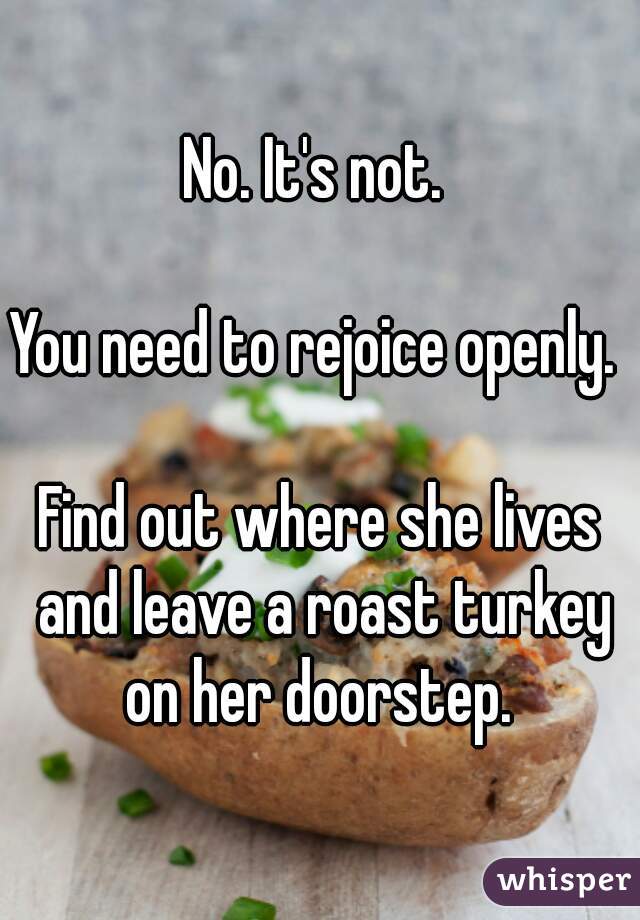 No. It's not. 

You need to rejoice openly. 

Find out where she lives and leave a roast turkey on her doorstep. 