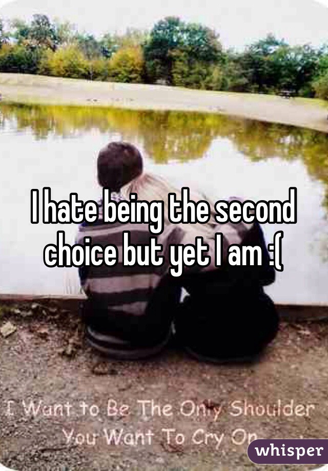 I hate being the second choice but yet I am :( 