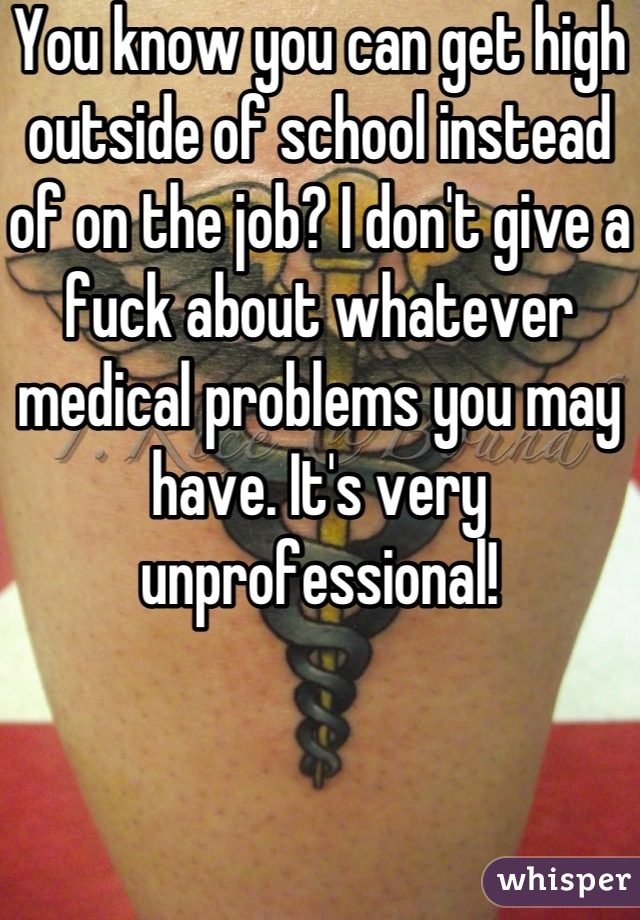 You know you can get high outside of school instead of on the job? I don't give a fuck about whatever medical problems you may have. It's very unprofessional!