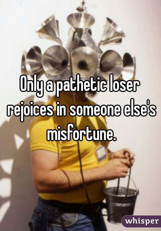 Only a pathetic loser rejoices in someone else's misfortune.