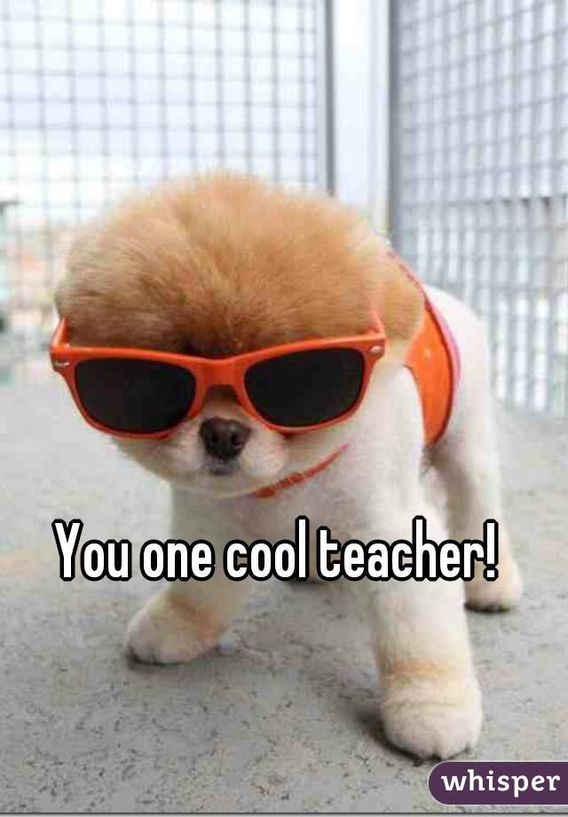 You one cool teacher!
