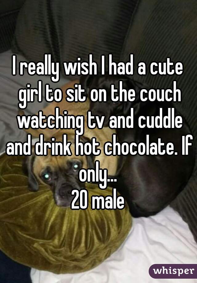 I really wish I had a cute girl to sit on the couch watching tv and cuddle and drink hot chocolate. If only... 
20 male