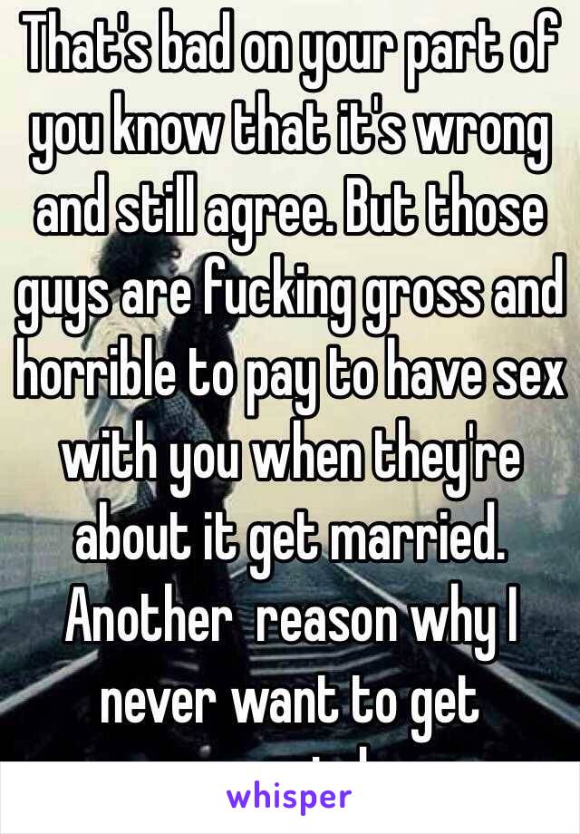 That's bad on your part of you know that it's wrong and still agree. But those guys are fucking gross and horrible to pay to have sex with you when they're about it get married. Another  reason why I never want to get married. 