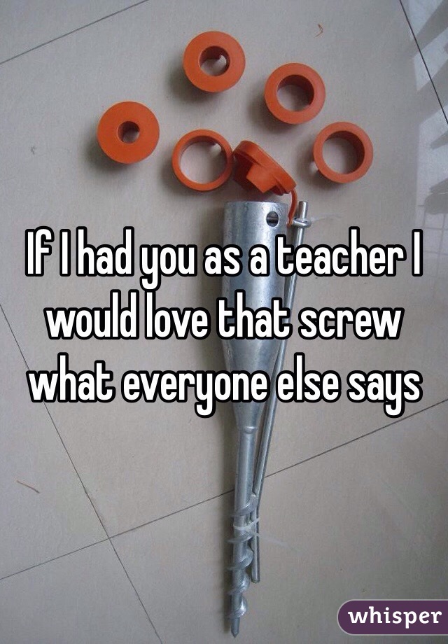 If I had you as a teacher I would love that screw what everyone else says 
