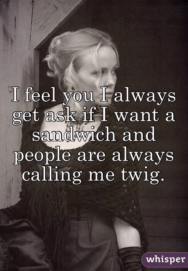 I feel you I always get ask if I want a sandwich and people are always calling me twig. 
