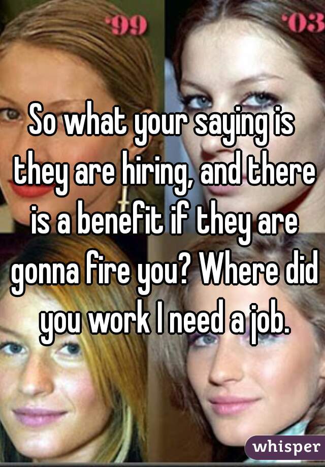 So what your saying is they are hiring, and there is a benefit if they are gonna fire you? Where did you work I need a job.