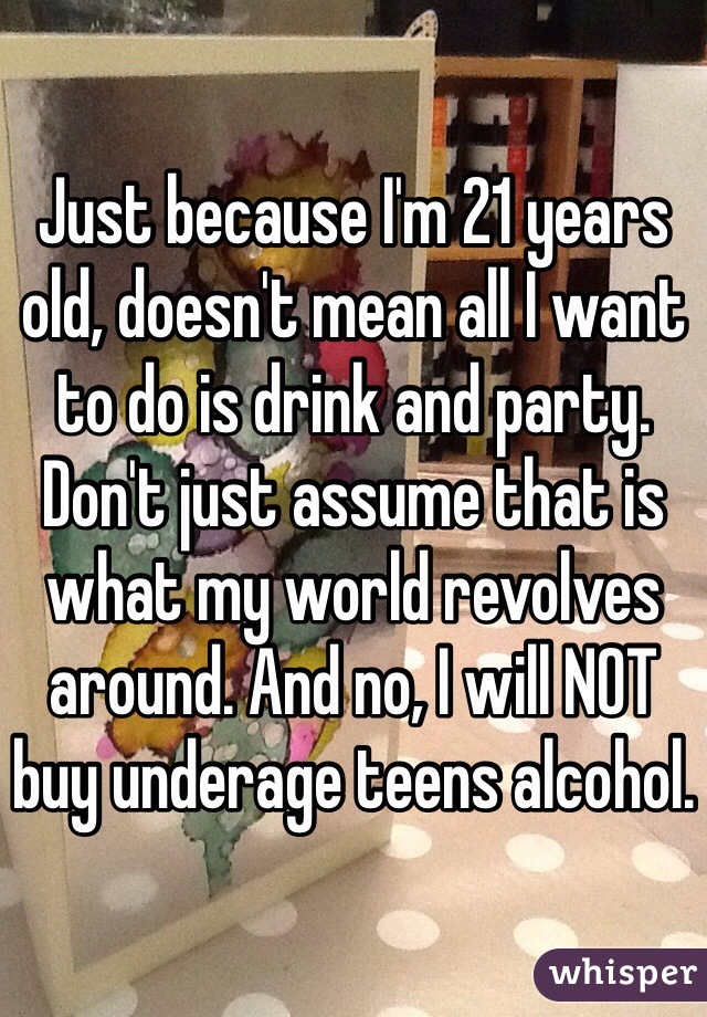 Just because I'm 21 years old, doesn't mean all I want to do is drink and party. Don't just assume that is what my world revolves around. And no, I will NOT buy underage teens alcohol. 