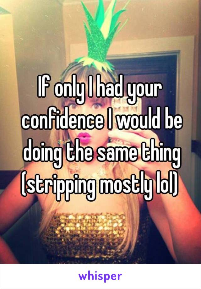 If only I had your confidence I would be doing the same thing (stripping mostly lol) 