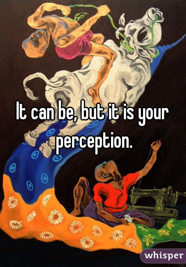 It can be, but it is your perception.