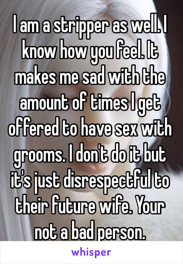 I am a stripper as well. I know how you feel. It makes me sad with the amount of times I get offered to have sex with grooms. I don't do it but it's just disrespectful to their future wife. Your not a bad person. 