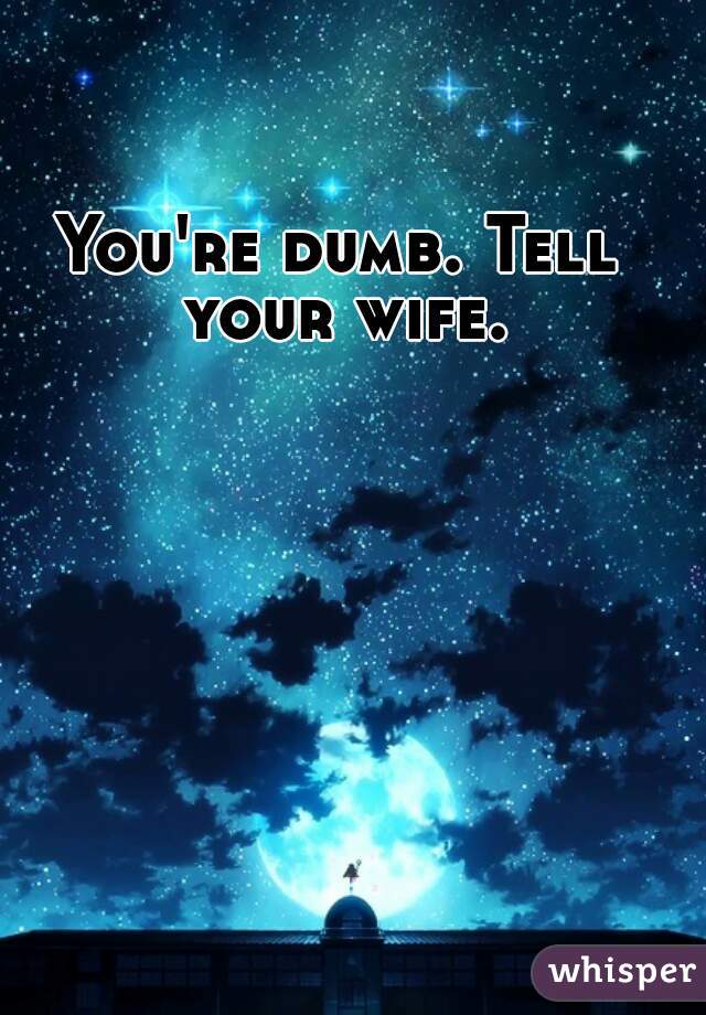 You're dumb. Tell your wife.