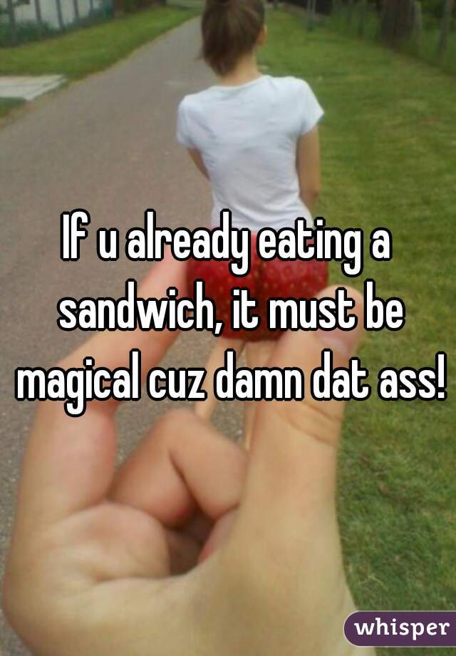 If u already eating a sandwich, it must be magical cuz damn dat ass!