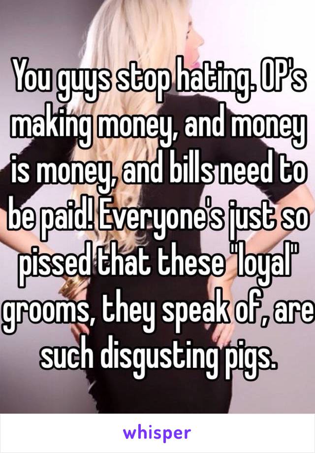 You guys stop hating. OP's making money, and money is money, and bills need to be paid! Everyone's just so pissed that these "loyal" grooms, they speak of, are such disgusting pigs. 