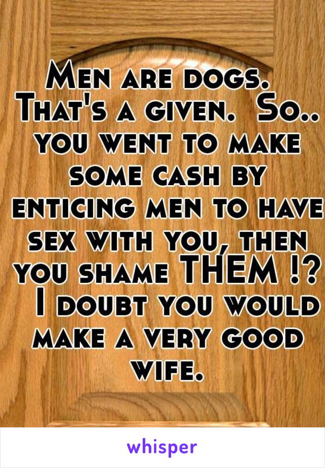 Men are dogs.  That's a given.  So.. you went to make some cash by enticing men to have sex with you, then you shame THEM !?   I doubt you would make a very good wife.