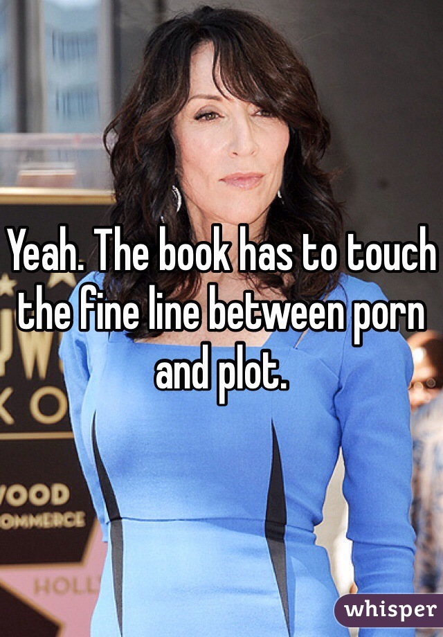 Yeah. The book has to touch the fine line between porn and plot.