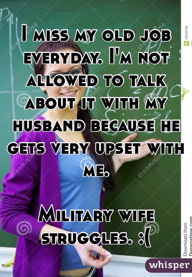 I miss my old job everyday. I'm not allowed to talk about it with my husband because he gets very upset with me. 

Military wife struggles. :(