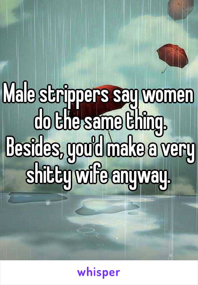 Male strippers say women do the same thing. Besides, you'd make a very shitty wife anyway. 