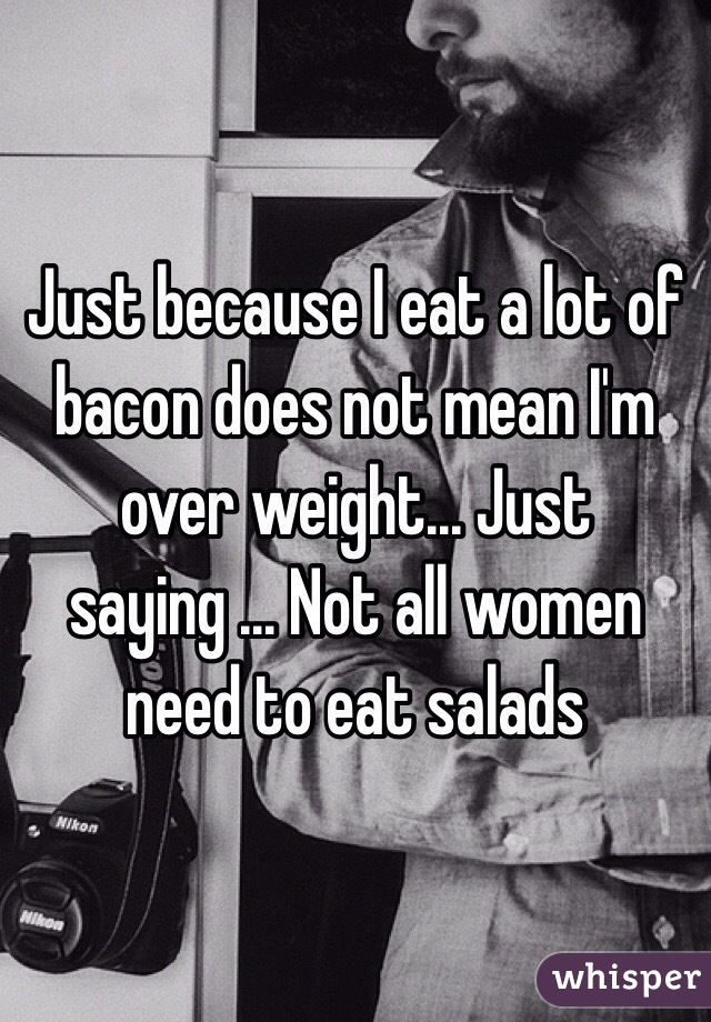 Just because I eat a lot of bacon does not mean I'm over weight... Just saying ... Not all women need to eat salads 