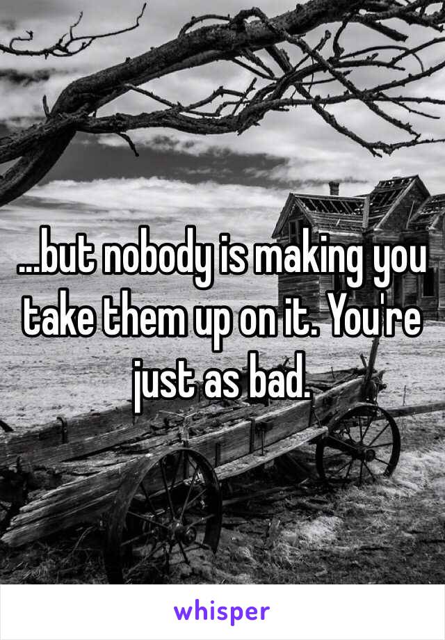 ...but nobody is making you take them up on it. You're just as bad. 