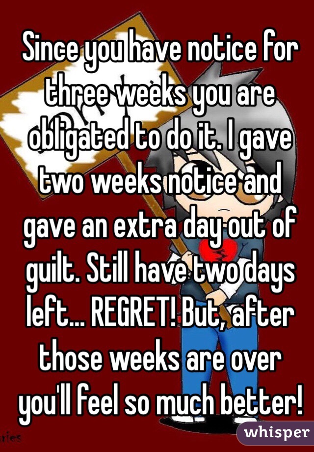 Since you have notice for three weeks you are obligated to do it. I gave two weeks notice and gave an extra day out of guilt. Still have two days left... REGRET! But, after those weeks are over you'll feel so much better!
