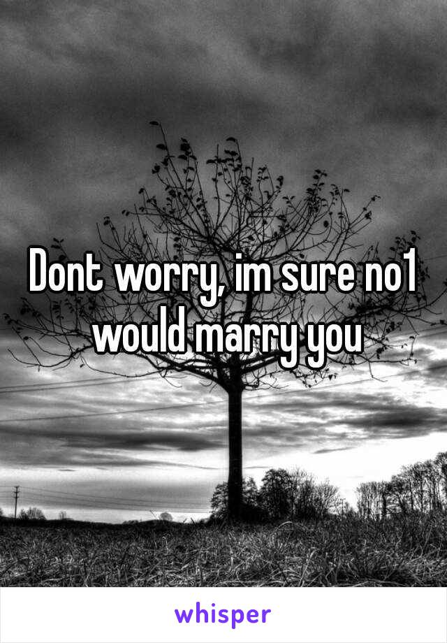 Dont worry, im sure no1 would marry you