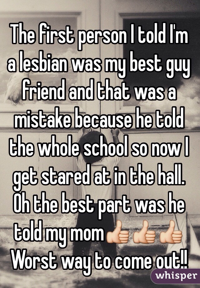 The first person I told I'm a lesbian was my best guy friend and that was a mistake because he told the whole school so now I get stared at in the hall. Oh the best part was he told my mom👍👍👍
Worst way to come out!!