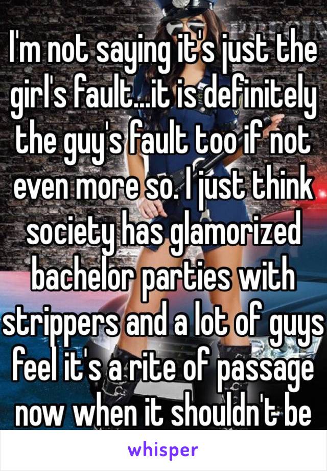 I'm not saying it's just the girl's fault...it is definitely the guy's fault too if not even more so. I just think society has glamorized bachelor parties with strippers and a lot of guys feel it's a rite of passage now when it shouldn't be 