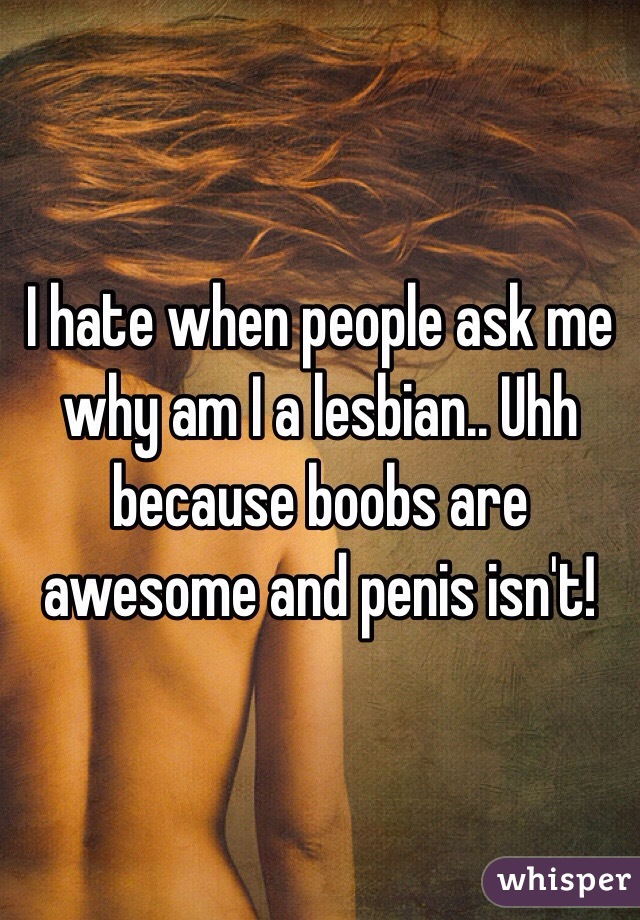 I hate when people ask me why am I a lesbian.. Uhh because boobs are awesome and penis isn't! 