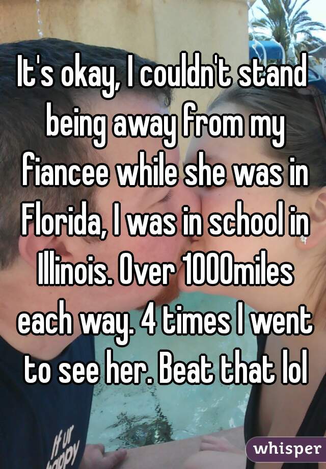 It's okay, I couldn't stand being away from my fiancee while she was in Florida, I was in school in Illinois. Over 1000miles each way. 4 times I went to see her. Beat that lol