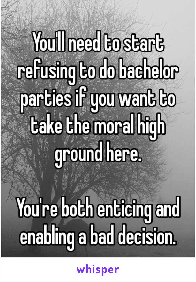 You'll need to start refusing to do bachelor parties if you want to take the moral high 
ground here.

You're both enticing and enabling a bad decision. 