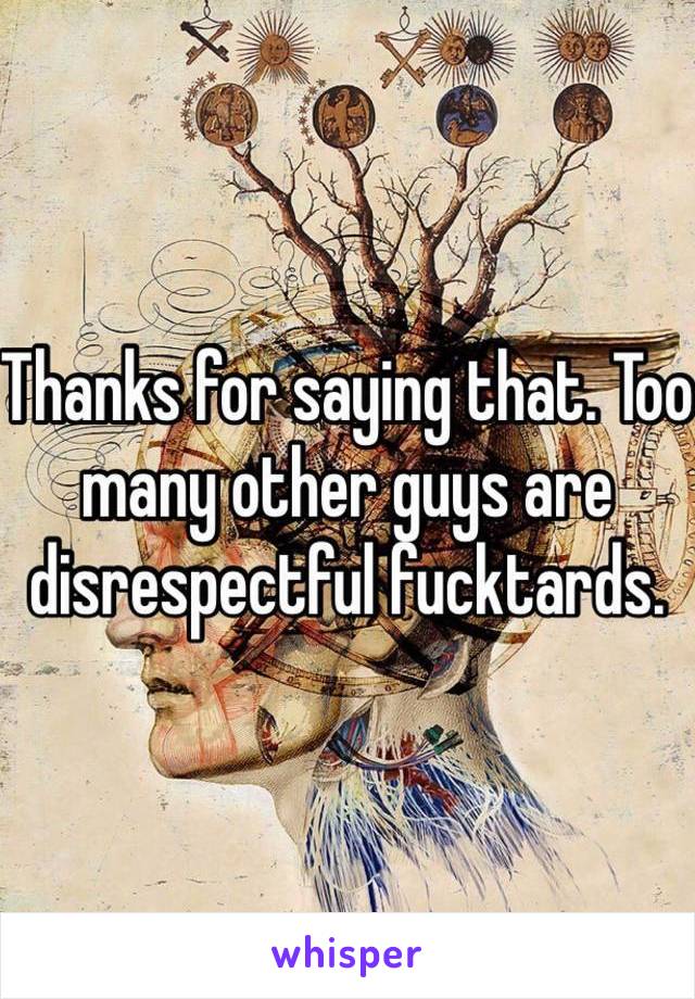 Thanks for saying that. Too many other guys are disrespectful fucktards. 