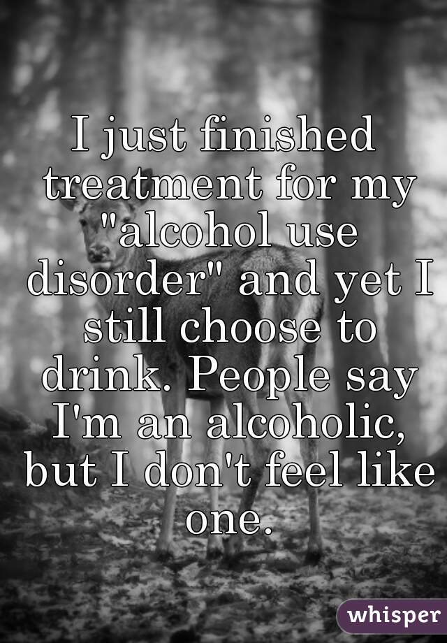 I just finished treatment for my "alcohol use disorder" and yet I still choose to drink. People say I'm an alcoholic, but I don't feel like one.