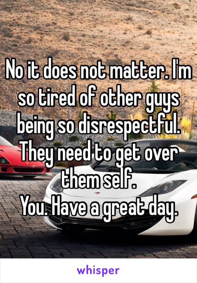 No it does not matter. I'm so tired of other guys being so disrespectful. They need to get over them self. 
You. Have a great day. 